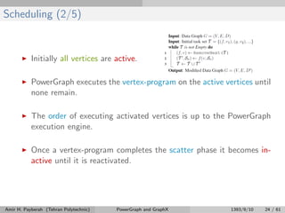 Scheduling (2/5)
Initially all vertices are active.
PowerGraph executes the vertex-program on the active vertices until
none remain.
The order of executing activated vertices is up to the PowerGraph
execution engine.
Once a vertex-program completes the scatter phase it becomes in-
active until it is reactivated.
Amir H. Payberah (Tehran Polytechnic) PowerGraph and GraphX 1393/9/10 24 / 61
 