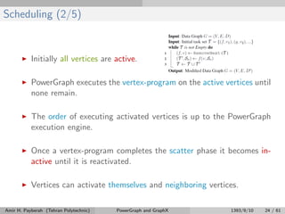 Scheduling (2/5)
Initially all vertices are active.
PowerGraph executes the vertex-program on the active vertices until
none remain.
The order of executing activated vertices is up to the PowerGraph
execution engine.
Once a vertex-program completes the scatter phase it becomes in-
active until it is reactivated.
Vertices can activate themselves and neighboring vertices.
Amir H. Payberah (Tehran Polytechnic) PowerGraph and GraphX 1393/9/10 24 / 61
 