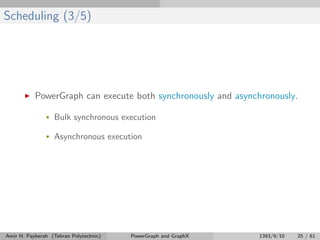 Scheduling (3/5)
PowerGraph can execute both synchronously and asynchronously.
• Bulk synchronous execution
• Asynchronous execution
Amir H. Payberah (Tehran Polytechnic) PowerGraph and GraphX 1393/9/10 25 / 61
 