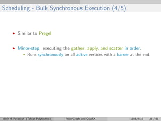 Scheduling - Bulk Synchronous Execution (4/5)
Similar to Pregel.
Minor-step: executing the gather, apply, and scatter in order.
• Runs synchronously on all active vertices with a barrier at the end.
Amir H. Payberah (Tehran Polytechnic) PowerGraph and GraphX 1393/9/10 26 / 61
 