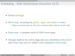 Scheduling - Bulk Synchronous Execution (4/5)
Similar to Pregel.
Minor-step: executing the gather, apply, and scatter in order.
• Runs synchronously on all active vertices with a barrier at the end.
Super-step: a complete series of GAS minor-steps.
Changes made to the vertex/edge data are committed at the end of
each minor-step and are visible in the subsequent minor-steps.
Amir H. Payberah (Tehran Polytechnic) PowerGraph and GraphX 1393/9/10 26 / 61
 