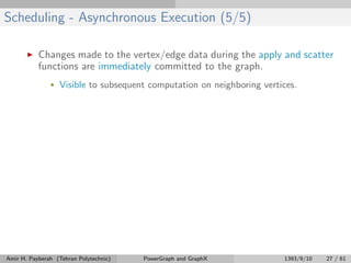 Scheduling - Asynchronous Execution (5/5)
Changes made to the vertex/edge data during the apply and scatter
functions are immediately committed to the graph.
• Visible to subsequent computation on neighboring vertices.
Amir H. Payberah (Tehran Polytechnic) PowerGraph and GraphX 1393/9/10 27 / 61
 