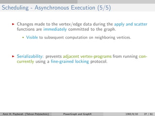 Scheduling - Asynchronous Execution (5/5)
Changes made to the vertex/edge data during the apply and scatter
functions are immediately committed to the graph.
• Visible to subsequent computation on neighboring vertices.
Serializability: prevents adjacent vertex-programs from running con-
currently using a ﬁne-grained locking protocol.
Amir H. Payberah (Tehran Polytechnic) PowerGraph and GraphX 1393/9/10 27 / 61
 