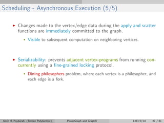 Scheduling - Asynchronous Execution (5/5)
Changes made to the vertex/edge data during the apply and scatter
functions are immediately committed to the graph.
• Visible to subsequent computation on neighboring vertices.
Serializability: prevents adjacent vertex-programs from running con-
currently using a ﬁne-grained locking protocol.
• Dining philosophers problem, where each vertex is a philosopher, and
each edge is a fork.
Amir H. Payberah (Tehran Polytechnic) PowerGraph and GraphX 1393/9/10 27 / 61
 