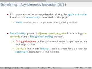 Scheduling - Asynchronous Execution (5/5)
Changes made to the vertex/edge data during the apply and scatter
functions are immediately committed to the graph.
• Visible to subsequent computation on neighboring vertices.
Serializability: prevents adjacent vertex-programs from running con-
currently using a ﬁne-grained locking protocol.
• Dining philosophers problem, where each vertex is a philosopher, and
each edge is a fork.
• GraphLab implements Dijkstras solution, where forks are acquired
sequentially according to a total ordering.
Amir H. Payberah (Tehran Polytechnic) PowerGraph and GraphX 1393/9/10 27 / 61
 