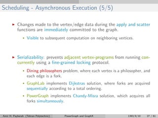 Scheduling - Asynchronous Execution (5/5)
Changes made to the vertex/edge data during the apply and scatter
functions are immediately committed to the graph.
• Visible to subsequent computation on neighboring vertices.
Serializability: prevents adjacent vertex-programs from running con-
currently using a ﬁne-grained locking protocol.
• Dining philosophers problem, where each vertex is a philosopher, and
each edge is a fork.
• GraphLab implements Dijkstras solution, where forks are acquired
sequentially according to a total ordering.
• PowerGraph implements Chandy-Misra solution, which acquires all
forks simultaneously.
Amir H. Payberah (Tehran Polytechnic) PowerGraph and GraphX 1393/9/10 27 / 61
 