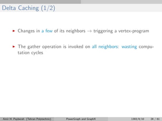 Delta Caching (1/2)
Changes in a few of its neighbors → triggering a vertex-program
The gather operation is invoked on all neighbors: wasting compu-
tation cycles
Amir H. Payberah (Tehran Polytechnic) PowerGraph and GraphX 1393/9/10 28 / 61
 