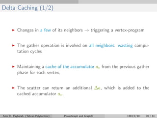 Delta Caching (1/2)
Changes in a few of its neighbors → triggering a vertex-program
The gather operation is invoked on all neighbors: wasting compu-
tation cycles
Maintaining a cache of the accumulator av from the previous gather
phase for each vertex.
The scatter can return an additional ∆a, which is added to the
cached accumulator av.
Amir H. Payberah (Tehran Polytechnic) PowerGraph and GraphX 1393/9/10 28 / 61
 