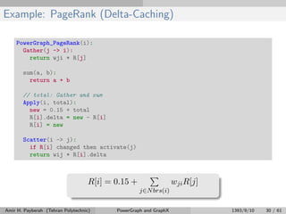 Example: PageRank (Delta-Caching)
PowerGraph_PageRank(i):
Gather(j -> i):
return wji * R[j]
sum(a, b):
return a + b
// total: Gather and sum
Apply(i, total):
new = 0.15 + total
R[i].delta = new - R[i]
R[i] = new
Scatter(i -> j):
if R[i] changed then activate(j)
return wij * R[i].delta
R[i] = 0.15 +
j∈Nbrs(i)
wjiR[j]
Amir H. Payberah (Tehran Polytechnic) PowerGraph and GraphX 1393/9/10 30 / 61
 