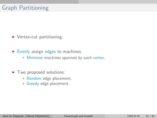 Graph Partitioning
Vertex-cut partitioning.
Evenly assign edges to machines.
• Minimize machines spanned by each vertex.
Two proposed solutions:
• Random edge placement.
• Greedy edge placement.
Amir H. Payberah (Tehran Polytechnic) PowerGraph and GraphX 1393/9/10 31 / 61
 