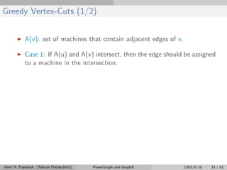 Greedy Vertex-Cuts (1/2)
A(v): set of machines that contain adjacent edges of v.
Case 1: If A(u) and A(v) intersect, then the edge should be assigned
to a machine in the intersection.
Amir H. Payberah (Tehran Polytechnic) PowerGraph and GraphX 1393/9/10 33 / 61
 