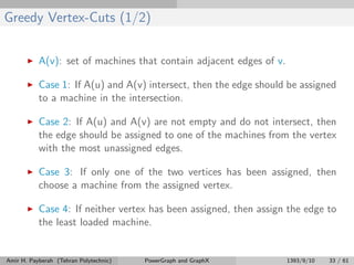 Greedy Vertex-Cuts (1/2)
A(v): set of machines that contain adjacent edges of v.
Case 1: If A(u) and A(v) intersect, then the edge should be assigned
to a machine in the intersection.
Case 2: If A(u) and A(v) are not empty and do not intersect, then
the edge should be assigned to one of the machines from the vertex
with the most unassigned edges.
Case 3: If only one of the two vertices has been assigned, then
choose a machine from the assigned vertex.
Case 4: If neither vertex has been assigned, then assign the edge to
the least loaded machine.
Amir H. Payberah (Tehran Polytechnic) PowerGraph and GraphX 1393/9/10 33 / 61
 