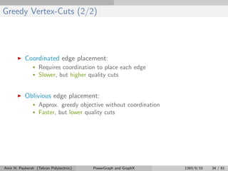 Greedy Vertex-Cuts (2/2)
Coordinated edge placement:
• Requires coordination to place each edge
• Slower, but higher quality cuts
Oblivious edge placement:
• Approx. greedy objective without coordination
• Faster, but lower quality cuts
Amir H. Payberah (Tehran Polytechnic) PowerGraph and GraphX 1393/9/10 34 / 61
 
