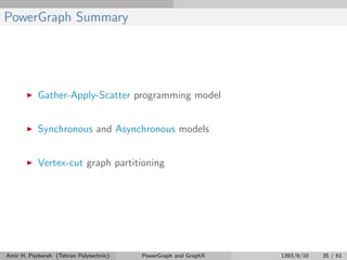 PowerGraph Summary
Gather-Apply-Scatter programming model
Synchronous and Asynchronous models
Vertex-cut graph partitioning
Amir H. Payberah (Tehran Polytechnic) PowerGraph and GraphX 1393/9/10 35 / 61
 