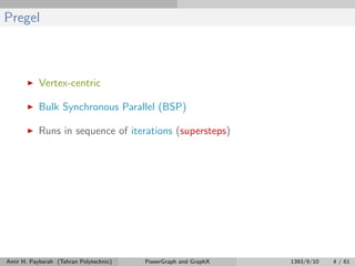 Pregel
Vertex-centric
Bulk Synchronous Parallel (BSP)
Runs in sequence of iterations (supersteps)
Amir H. Payberah (Tehran Polytechnic) PowerGraph and GraphX 1393/9/10 4 / 61
 