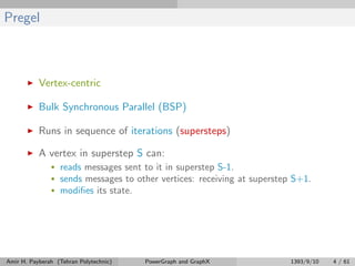Pregel
Vertex-centric
Bulk Synchronous Parallel (BSP)
Runs in sequence of iterations (supersteps)
A vertex in superstep S can:
• reads messages sent to it in superstep S-1.
• sends messages to other vertices: receiving at superstep S+1.
• modiﬁes its state.
Amir H. Payberah (Tehran Polytechnic) PowerGraph and GraphX 1393/9/10 4 / 61
 