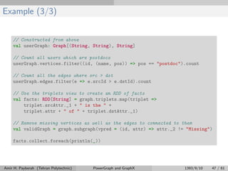 Example (3/3)
// Constructed from above
val userGraph: Graph[(String, String), String]
// Count all users which are postdocs
userGraph.vertices.filter((id, (name, pos)) => pos == "postdoc").count
// Count all the edges where src > dst
userGraph.edges.filter(e => e.srcId > e.dstId).count
// Use the triplets view to create an RDD of facts
val facts: RDD[String] = graph.triplets.map(triplet =>
triplet.srcAttr._1 + " is the " +
triplet.attr + " of " + triplet.dstAttr._1)
// Remove missing vertices as well as the edges to connected to them
val validGraph = graph.subgraph(vpred = (id, attr) => attr._2 != "Missing")
facts.collect.foreach(println(_))
Amir H. Payberah (Tehran Polytechnic) PowerGraph and GraphX 1393/9/10 47 / 61
 
