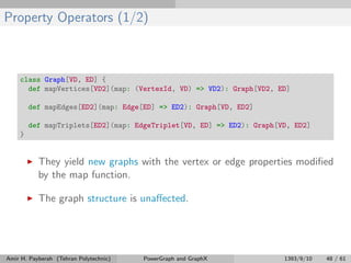 Property Operators (1/2)
class Graph[VD, ED] {
def mapVertices[VD2](map: (VertexId, VD) => VD2): Graph[VD2, ED]
def mapEdges[ED2](map: Edge[ED] => ED2): Graph[VD, ED2]
def mapTriplets[ED2](map: EdgeTriplet[VD, ED] => ED2): Graph[VD, ED2]
}
They yield new graphs with the vertex or edge properties modiﬁed
by the map function.
The graph structure is unaﬀected.
Amir H. Payberah (Tehran Polytechnic) PowerGraph and GraphX 1393/9/10 48 / 61
 