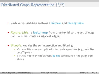 Distributed Graph Representation (2/2)
Each vertex partition contains a bitmask and routing table.
Routing table: a logical map from a vertex id to the set of edge
partitions that contains adjacent edges.
Bitmask: enables the set intersection and ﬁltering.
• Vertices bitmasks are updated after each operation (e.g., mapRe-
duceTriplets).
• Vertices hidden by the bitmask do not participate in the graph oper-
ations.
Amir H. Payberah (Tehran Polytechnic) PowerGraph and GraphX 1393/9/10 57 / 61
 