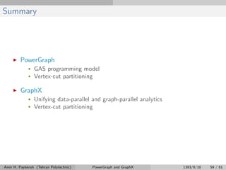 Summary
PowerGraph
• GAS programming model
• Vertex-cut partitioning
GraphX
• Unifying data-parallel and graph-parallel analytics
• Vertex-cut partitioning
Amir H. Payberah (Tehran Polytechnic) PowerGraph and GraphX 1393/9/10 59 / 61
 