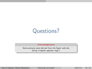 Questions?
Acknowledgements
Some pictures were derived from the Spark web site
(http://spark.apache.org/).
Amir H. Payberah (Tehran Polytechnic) PowerGraph and GraphX 1393/9/10 60 / 61
 