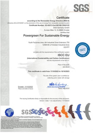 Certificate
according to the Renewable Energy Directive (RED II)
(Directive (EU) 2018/2001 on the promotion of the use of energy from renewable sources (recast))
Certificate Number: EU-ISCC-Cert-DE100-13852122
SGS Germany GmbH
Europa Allee 12, D-49685 Emstek
certifies that
Powergreen For Sustainable Energy
Youth Factories area, 6th Industrial Zone Extension 755
12588 6th of October Industrial Zone
EGYPT
complies with the requirements of the certification system
ISCC EU
(International Sustainability and Carbon Certification)
and the requirements of the RED II.
Place of the audit:
see above
This certificate is valid from 11/10/2022 to 10/10/2023
The site of the system user is certified as:
collecting point, trader with storage
Emstek, 11/10/2022
Place and date of issue
_____________________________
Stamp, Signature
The issuing Certification Body is responsible for the accuracy of this document.
Version / Date: 1 (no adjustments) / 11/10/2022
This document is issued by the Company subject to its General Conditions of Service
(www.sgsgroup.de/agb). Attention is drawn to the limitations of liability, indemnification and
jurisdictional issues established therein.
This document is an original. If the document is submitted digitally, it is to be treated as an
original within the meaning of UCP 600.
Any holder of this document is advised that information contained hereon reflects the
Company’s findings at the time of its intervention only and within the limits of client’s
instructions, if any. The Company’s sole responsibility is to its Client and this document
does not exonerate parties to a transaction from exercising all their rights and obligations
under the transaction documents. Any unauthorized alteration, forgery or falsification of the
content or appearance of this document is unlawful and offenders may be prosecuted to
the fullest extent of the law.
 
