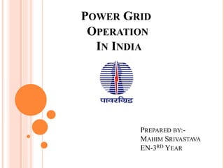 POWER GRID 
OPERATION 
IN INDIA 
PREPARED BY:- 
MAHIM SRIVASTAVA 
EN-3RD YEAR 
 