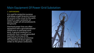 Main Equipment Of Power Grid Substation
1 . EARTHINGWIRE:
It is used for protection purpose
and allows a path foraccess amount
of current in the circuit to the earth.
Asearth is super conductor all
excess charge will attractedtowards
the ground.
Overhead power lines are often
equipment with a groundconductor
(shield wire or overhead earth
wire). A ground conductor is a
conductor that is usually grounded
(earthed) at the top of the
supporting structure to minimize
the likelihood of direct lighting
strikes to the phase conductors.
 