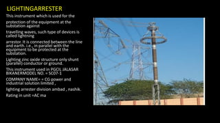 LIGHTINGARRESTER
This instrument which is used for the
protection of the equipment at the
substation against
travelling waves, such type of devices is
called lightning
arrestor. It is connected between the line
and earth. i.e., in parallel with the
equipment to be protected at the
substation.
Lighting zinc oxide structure only shunt
(parallel) conductor or ground.
This instrument used in PGCIL JALASAR
BIKANERMODEL NO. = SC07-1
COMPANY NAME= = CG power and
industrial solution limited ,
lighting arrester division ambad , nashik.
Rating in unit =AC ma
 