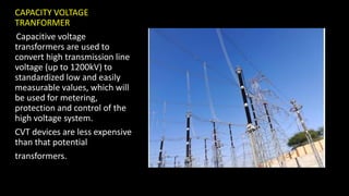 CAPACITY VOLTAGE
TRANFORMER
Capacitive voltage
transformers are used to
convert high transmission line
voltage (up to 1200kV) to
standardized low and easily
measurable values, which will
be used for metering,
protection and control of the
high voltage system.
CVT devices are less expensive
than that potential
transformers.
 