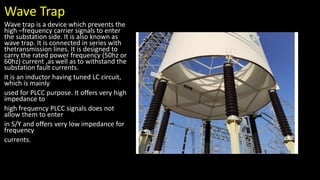 Wave Trap
Wave trap is a device which prevents the
high –frequency carrier signals to enter
the substation side. It is also known as
wave trap. It is connected in series with
thetransmission lines. It is designed to
carry the rated power frequency (50hz or
60hz) current ,as well as to withstand the
substation fault currents.
It is an inductor having tuned LC circuit,
which is mainly
used for PLCC purpose. It offers very high
impedance to
high frequency PLCC signals does not
allow them to enter
in S/Y and offers very low impedance for
frequency
currents.
 