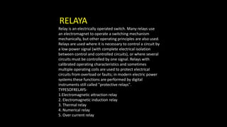 RELAYA
Relay is an electrically operated switch. Many relays use
an electromagnet to operate a switching mechanism
mechanically, but other operating principles are also used.
Relays are used where it is necessary to control a circuit by
a low-power signal (with complete electrical isolation
between control and controlled circuits), or where several
circuits must be controlled by one signal. Relays with
calibrated operating characteristics and sometimes
multiple operating coils are used to protect electrical
circuits from overload or faults; in modern electric power
systems these functions are performed by digital
instruments still called "protective relays".
TYPESOFRELAYS-
1.Electromagnetic attraction relay
2. Electromagnetic induction relay
3. Thermal relay
4. Numerical relay
5. Over current relay
 