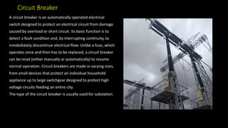 Circuit Breaker
A circuit breaker is an automatically operated electrical
switch designed to protect an electrical circuit from damage
caused by overload or short circuit. Its basic function is to
detect a fault condition and, by interrupting continuity, to
inmdediately discontinue electrical flow. Unlike a fuse, which
operates once and then has to be replaced, a circuit breaker
can be reset (either manually or automatically) to resume
normal operation. Circuit breakers are made in varying sizes,
from small devices that protect an individual household
appliance up to large switchgear designed to protect high
voltage circuits feeding an entire city.
The type of the circuit breaker is usually used for substation.
 