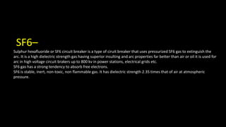 SF6–
Sulphur hexafluoride or SF6 circuit breaker is a type of ciruit breaker that uses pressurized SF6 gas to extinguish the
arc. It is a high dielectric strength gas having superior insulting and arc properties far better than air or oil it is used for
arc in high voltage circuit brakers up to 800 kv in power stations, electrical grids etc.
SF6 gas has a strong tendency to absorb free electrons.
SF6 is stable, inert, non-toxic, non flammable gas. It has dielectric strength 2.35 times that of air at atmospheric
pressure.
 