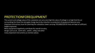 PROTECTIONFOREQUIPMENT
The current and voltage value of the substation are very very high the value of voltage is so high that the air
surrounding the these line also gate charge due to by induction so protection of equipment become very
important and serious issue for planning the substation tower carrying 765/400/220 KV lines are kept at sufficient
height at ground.
Many equipment togetherly contribute for overall circuitry
design such as LA , earth wire , switch , rellay, and other
many important instruments as mention above.
 