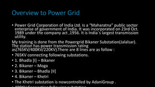 Overview to Power Grid
• Power Grid Corporation of India Ltd. Is a “Maharatna” public sector
enterprise of government of India. It was incorporated on 23rd Oct.
1989 under the company act ,1956. It is India`s largest transmission
utility.
My training is done from the Powergrid Bikaner Substation(Jalalsar).
The station has power transmission rating
as(765KV/400KV/220KV).There are 8 lines are as follow :
• 765KV connecting following substations.
• 1. Bhadla [I] – Bikaner
• 2. Bikaner – Moga
• 3. Bikaner – Bhadla [II]
• 4. Bikaner – Khetri
• The Khetri substation is nowcontrolled by AdaniGroup .
 