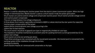 REACTOR
Reactor is used for absorbing the reactive power from the electric power transmission system. When the high
voltage in transmission line. Mainly reactor is used as a shunt reactor inside the power grid system.
Shunt reactor are used to control voltage and compensate reactive power. Shunt reactor provide voltage control
and reactive power compensate.
They are arrange between line voltage and ground.
A three phase shunt reactor is generally connected to 400KV or above electrical bus bar system for capacitive
reactive power compensation of the power
system,And to control dynamic over voltage occurring in the
system due to load rejection.
The shunt reactor should be of gapped core type or magnetically shielded air core type.
The impedance should be maintained at a constant value for avoiding harmonic current generated due to the
system over voltage.
Shunt reactor are only one winding per phase.
Those three winding are star connected with the neural point accessible . the neutral point is connected to the
earthing system of the installation through the tertiary
winding of a directly.
Shunt reactors may be oil- immersed with conservator or dry type.
 