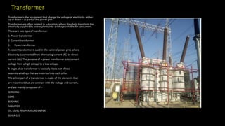 Transformer
Transformer is the equipment that change the voltage of electricity- either
up or down – as part of the power grid.
Transformer are often located in substation, where they help transform the
electricity supplied by power plants into a voltage suitable for consumers.
There are two type of transformer-
1. Power transformer
2. Current transformer
1. Powertransformer
A power transformer is used in the national power grid, where
Electricity is converted from alternating current (AC) to direct
current (dc). The purpose of a power transformer is to convert
voltage from a high voltage to a low voltage.
A single phae transformer is basically made out of two
separate windings that are insterted into each other.
The active part of a transformer is made of the elements that
are in contract that are contract with the voltage and current,
and are mainly composed of –
WINDING
CORE
BUSHING
RADIATOR
OIL LEVEL TEMPERATURE METER
SILICA GEL
 