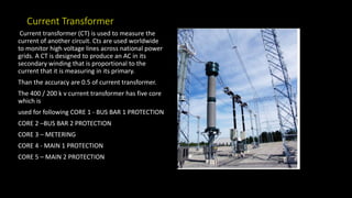 Current Transformer
Current transformer (CT) is used to measure the
current of another circuit. Cts are used worldwide
to monitor high voltage lines across national power
grids. A CT is designed to produce an AC in its
secondary winding that is proportional to the
current that it is measuring in its primary.
Than the accuracy are 0.5 of current transformer.
The 400 / 200 k v current transformer has five core
which is
used for following CORE 1 - BUS BAR 1 PROTECTION
CORE 2 –BUS BAR 2 PROTECTION
CORE 3 – METERING
CORE 4 - MAIN 1 PROTECTION
CORE 5 – MAIN 2 PROTECTION
 