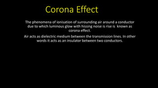 Corona Effect
The phenomena of ionisation of surrounding air around a conductor
due to which luminous glow with hissing noise is rise is known as
corona effect.
Air acts as dielectric medium between the transmission lines. In other
words it acts as an insulator between two conductors.
 