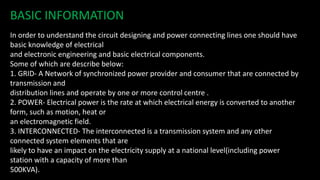 BASIC INFORMATION
In order to understand the circuit designing and power connecting lines one should have
basic knowledge of electrical
and electronic engineering and basic electrical components.
Some of which are describe below:
1. GRID- A Network of synchronized power provider and consumer that are connected by
transmission and
distribution lines and operate by one or more control centre .
2. POWER- Electrical power is the rate at which electrical energy is converted to another
form, such as motion, heat or
an electromagnetic field.
3. INTERCONNECTED- The interconnected is a transmission system and any other
connected system elements that are
likely to have an impact on the electricity supply at a national level(including power
station with a capacity of more than
500KVA).
 
