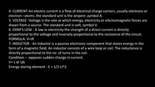 4. CURRENT-An electric current is a flow of electrical charge carriers ,usually electrons or
electron –atoms .the standard unit is the ampere ,symbol A.
5. VOLTAGE -Voltage is the rate at which energy, electricity or electromagnetic forces are
drawn from a source. The standard unit is volt, symbol V.
6. OHM’S LOW - A law in electricity the strength of a direct current is directly
proportional to the voltage and inversely proportional to the resistance of the circuit.
FORMULA: V=IR
7. INDUCTOR - An inductor is a passive electronic component that stores energy in the
form of a magnetic field. An inductor consists of a wire loop or coil. The inductance is
directly proportional to the no. of turns in the coil.
Condition – opposes sudden change in current.
V= L di dt
Energy storing element - E = 1/2 LI^2
 