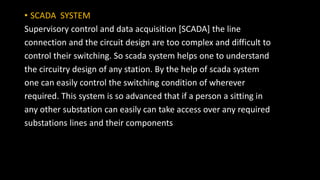 • SCADA SYSTEM
Supervisory control and data acquisition [SCADA] the line
connection and the circuit design are too complex and difficult to
control their switching. So scada system helps one to understand
the circuitry design of any station. By the help of scada system
one can easily control the switching condition of wherever
required. This system is so advanced that if a person a sitting in
any other substation can easily can take access over any required
substations lines and their components
 
