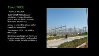About PGCIL
THE PGCIL BIKANER,
SUBSTATION PGCIL Bikaner
substation is located in village
jamsar which is 32 km far away
from main Bikaner city.
Jamsar is nearest to jalasar is 2km
away from substation.
Total Area of PGCIL , JALASAR is
900*500m.
It mainly evacutes power from near
by solar power station and supply it
KHETRI, AJMER, MOGA and BADLA.
 