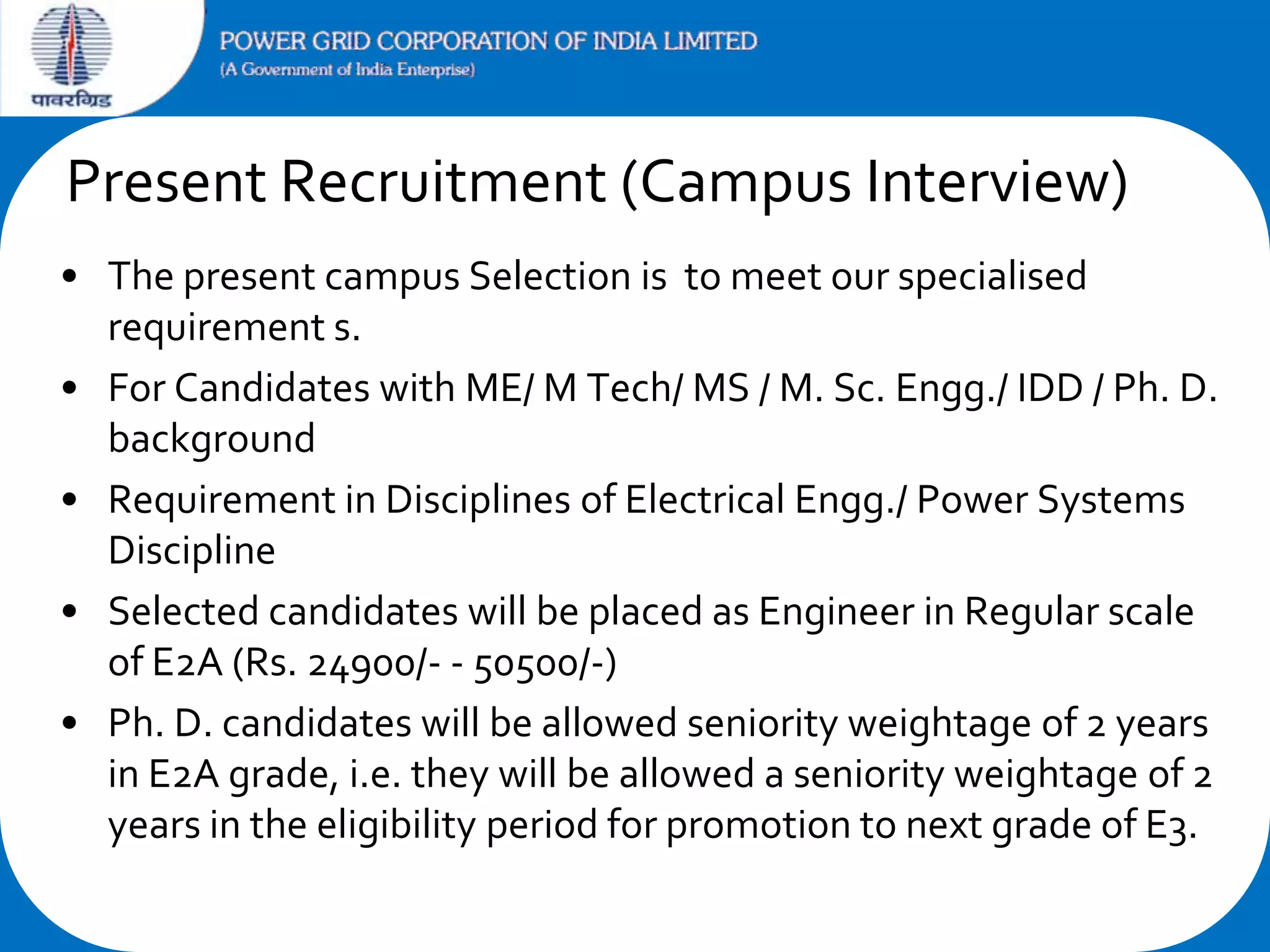 Present Recruitment (Campus Interview)
• The present campus Selection is to meet our specialised
requirement s.
• For Candidates with ME/ M Tech/ MS / M. Sc. Engg./ IDD / Ph. D.
background
• Requirement in Disciplines of Electrical Engg./ Power Systems
Discipline
• Selected candidates will be placed as Engineer in Regular scale
of E2A (Rs. 24900/- - 50500/-)
• Ph. D. candidates will be allowed seniority weightage of 2 years
in E2A grade, i.e. they will be allowed a seniority weightage of 2
years in the eligibility period for promotion to next grade of E3.

 