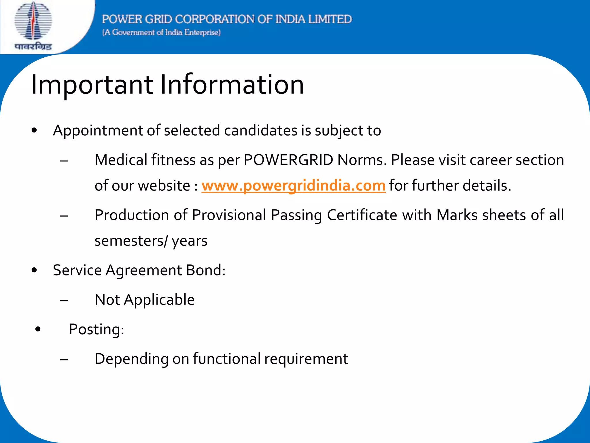 Important Information
• Appointment of selected candidates is subject to

–

Medical fitness as per POWERGRID Norms. Please visit career section
of our website : www.powergridindia.com for further details.

–

Production of Provisional Passing Certificate with Marks sheets of all
semesters/ years

• Service Agreement Bond:
–
•

Not Applicable
Posting:

–

Depending on functional requirement

 