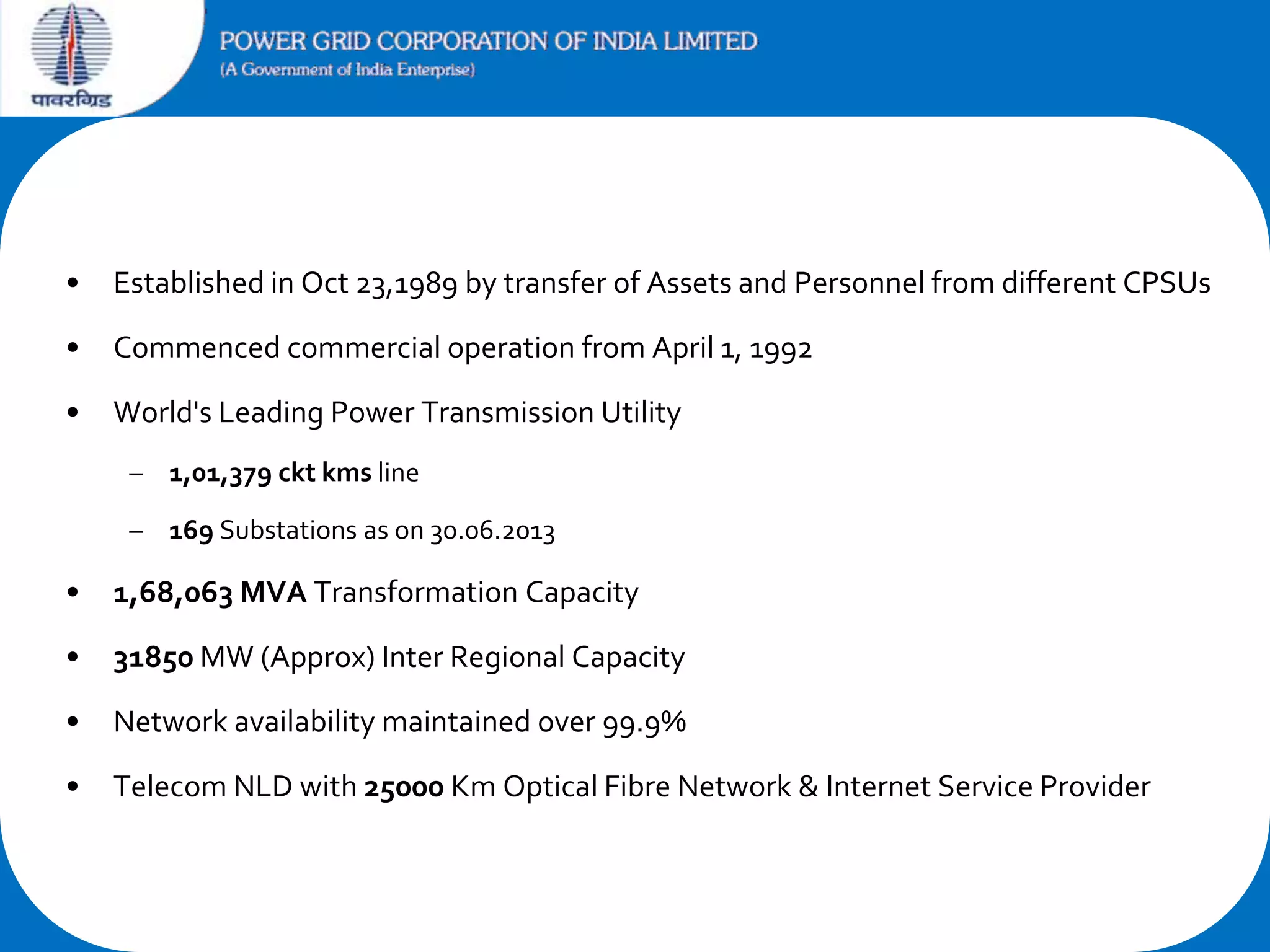 •

Established in Oct 23,1989 by transfer of Assets and Personnel from different CPSUs

•

Commenced commercial operation from April 1, 1992

•

World's Leading Power Transmission Utility
– 1,01,379 ckt kms line
– 169 Substations as on 30.06.2013

•

1,68,063 MVA Transformation Capacity

•

31850 MW (Approx) Inter Regional Capacity

•

Network availability maintained over 99.9%

•

Telecom NLD with 25000 Km Optical Fibre Network & Internet Service Provider

 