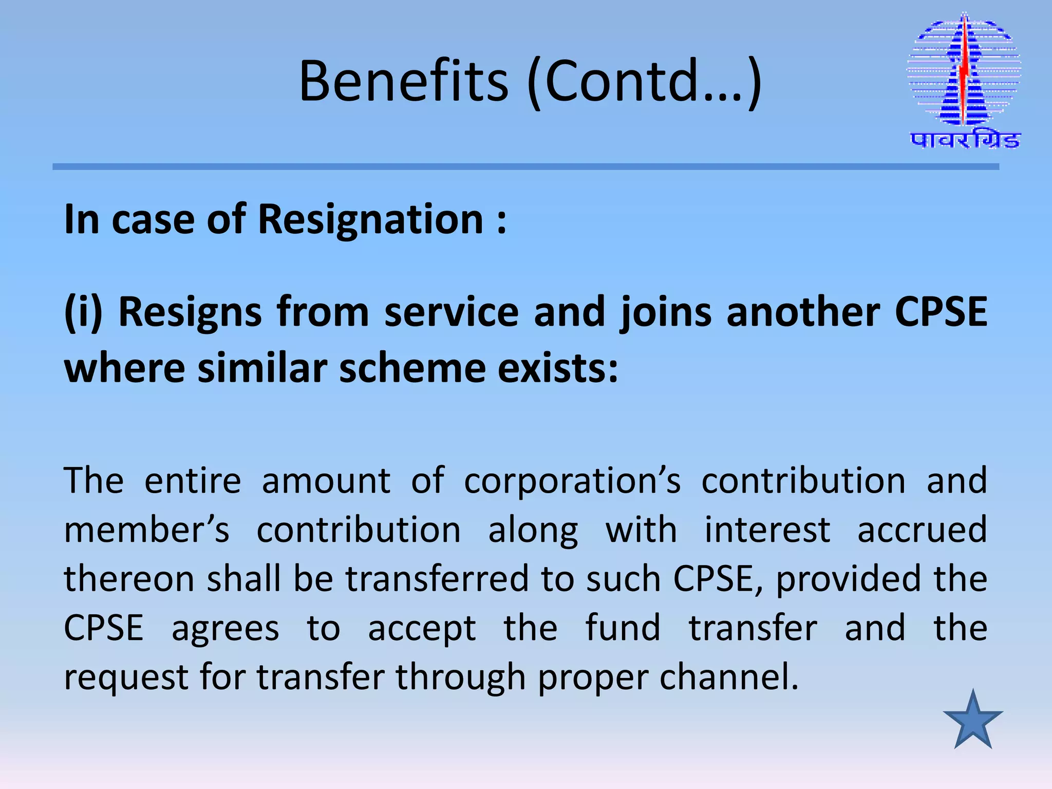 Benefits (Contd…)
In case of Resignation :
(i) Resigns from service and joins another CPSE
where similar scheme exists:
The entire amount of corporation’s contribution and
member’s contribution along with interest accrued
thereon shall be transferred to such CPSE, provided the
CPSE agrees to accept the fund transfer and the
request for transfer through proper channel.
 