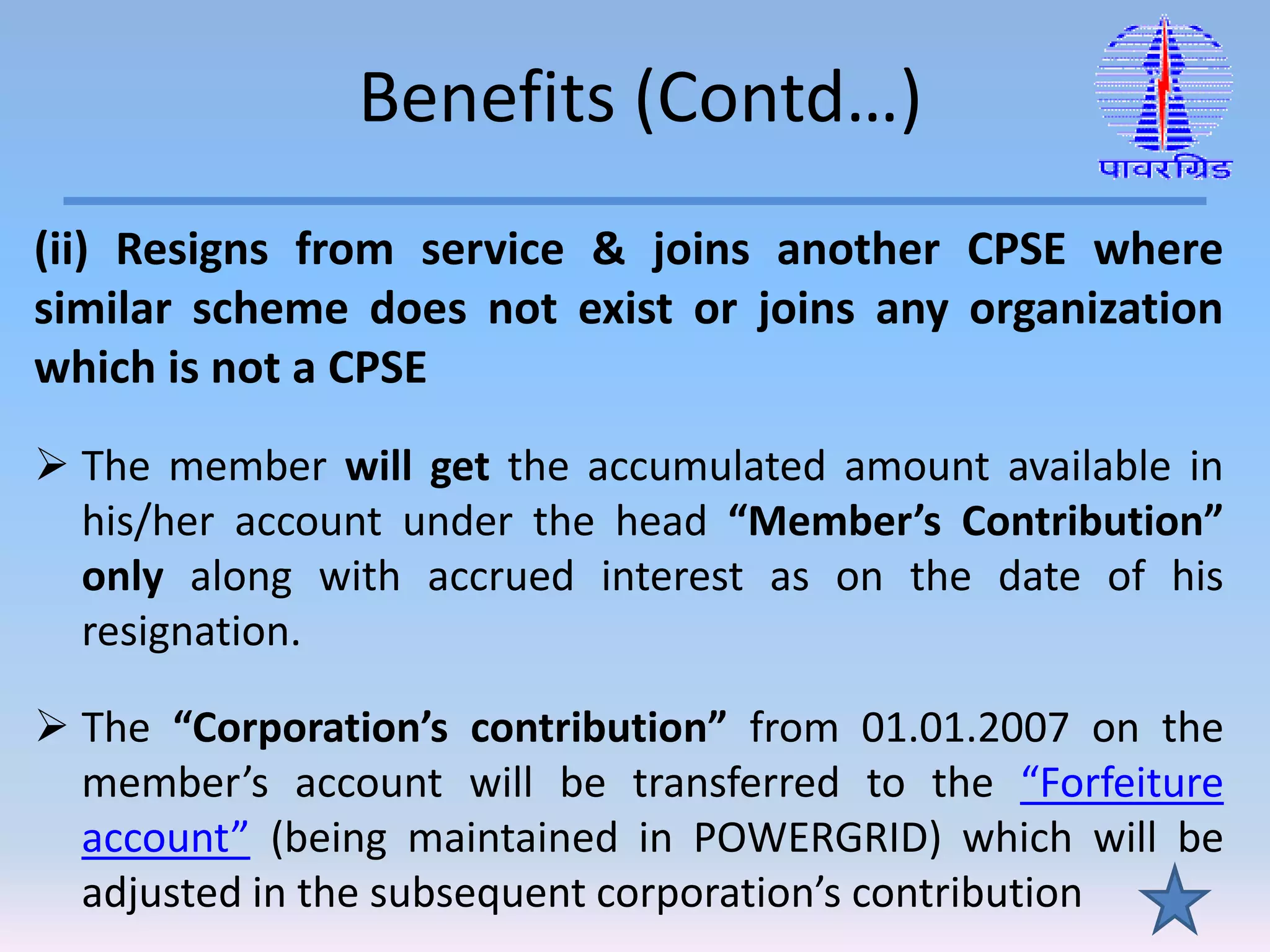 Benefits (Contd…)
(ii) Resigns from service & joins another CPSE where
similar scheme does not exist or joins any organization
which is not a CPSE
 The member will get the accumulated amount available in
his/her account under the head “Member’s Contribution”
only along with accrued interest as on the date of his
resignation.
 The “Corporation’s contribution” from 01.01.2007 on the
member’s account will be transferred to the “Forfeiture
account” (being maintained in POWERGRID) which will be
adjusted in the subsequent corporation’s contribution
 