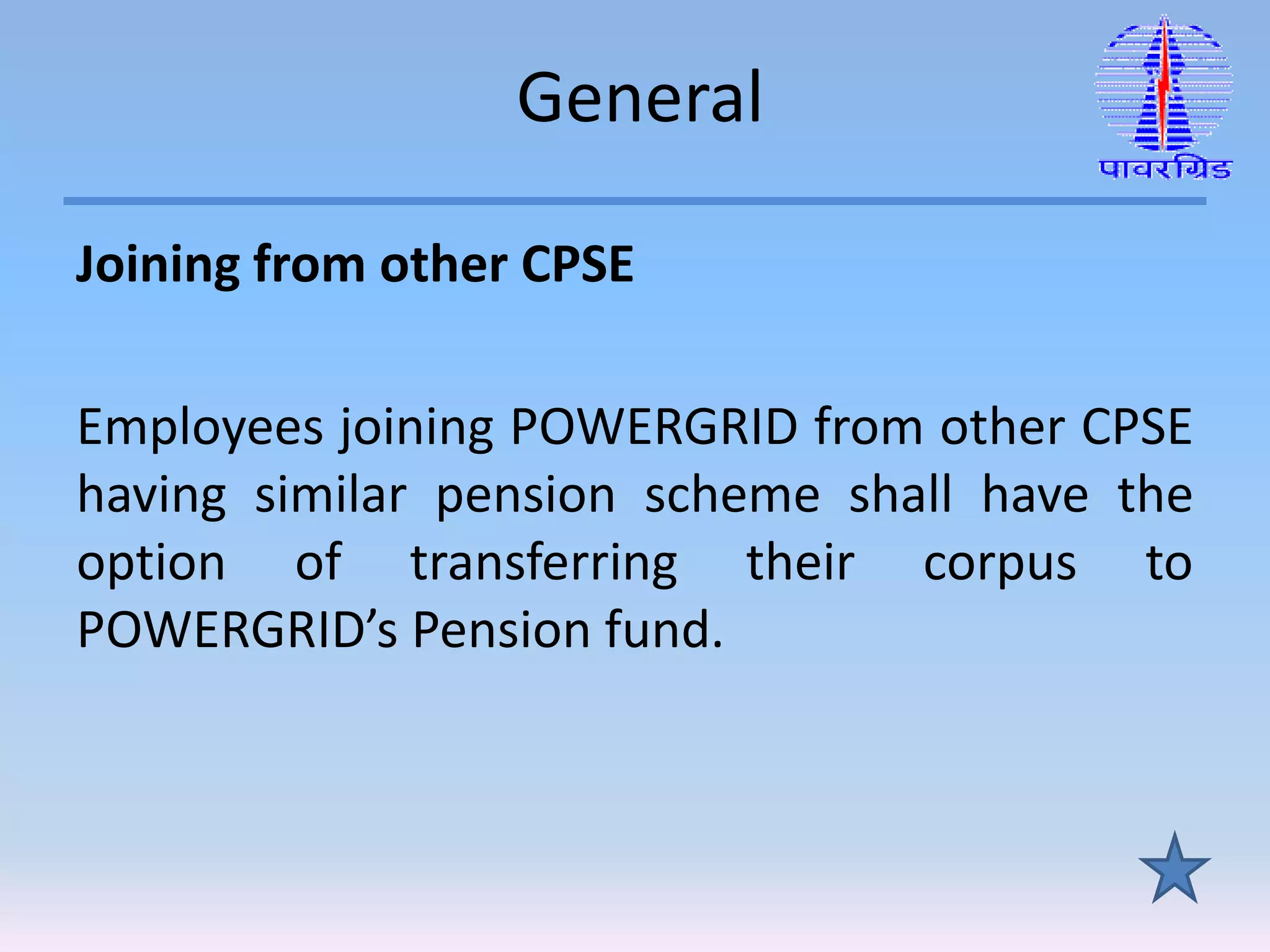 General
Joining from other CPSE
Employees joining POWERGRID from other CPSE
having similar pension scheme shall have the
option of transferring their corpus to
POWERGRID’s Pension fund.
 